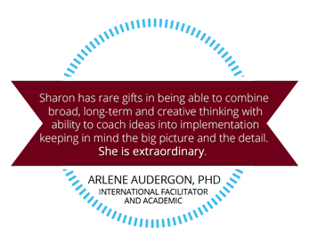 Sharon has rare gifts in being able to combine broad, long-term and creative thinking with ability to coach ides into implementation, keeping in mind the big picture and the detail. She is extraordinary. Arlene Audergon, PHD, International Facilitator and Academic.