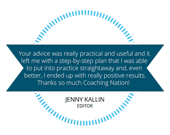 Your advice was really practical and useful and it left me with a step-by-step plan that I was able to put into practice straightaway and, even better, I ended up with really positive results. Thanks so much Coaching Nation. Jenny Kalin, Editor.