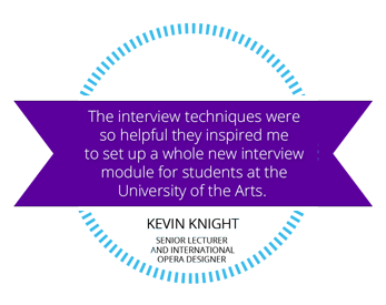 The interview techniques were so helpful they inspired me to set up a whole new interview module for the students at the University of Arts. Kevin Knight, Senior Lecturer and International Opera Designer.