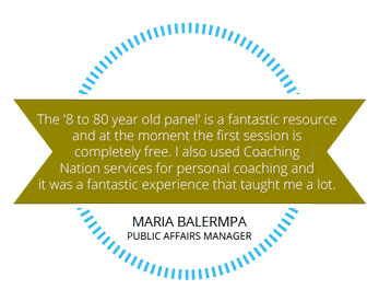 The 8 to 80 year old panel is a fantastic resource and at the moment the first session is completely free. I also used Coaching Nation services for personal coaching and it was a fantastic experience that taught me a lot. Maria Balermpa. Public Affairs Manager